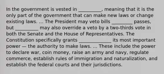 In the government is vested in __________, meaning that it is the only part of the government that can make new laws or change existing laws. ... The President may veto bills _________ passes, but __________ may also override a veto by a two-thirds vote in both the Senate and the House of Representatives. The Constitution specifically grants ______________ its most important power — the authority to make laws. ... These include the power to declare war, coin money, raise an army and navy, regulate commerce, establish rules of immigration and naturalization, and establish the federal courts and their jurisdictions.