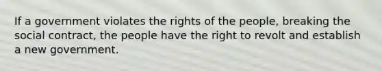 If a government violates the rights of the people, breaking the social contract, the people have the right to revolt and establish a new government.