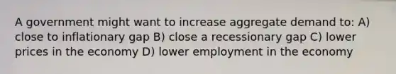 A government might want to increase aggregate demand to: A) close to inflationary gap B) close a recessionary gap C) lower prices in the economy D) lower employment in the economy