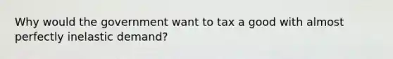 Why would the government want to tax a good with almost perfectly inelastic demand?