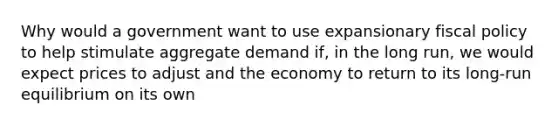 Why would a government want to use expansionary fiscal policy to help stimulate aggregate demand if, in the long run, we would expect prices to adjust and the economy to return to its long-run equilibrium on its own