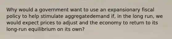 Why would a government want to use an expansionary fiscal policy to help stimulate aggregatedemand if, in the long run, we would expect prices to adjust and the economy to return to its long-run equilibrium on its own?