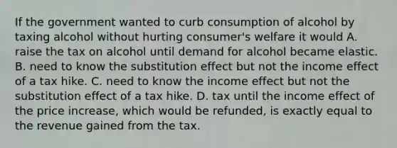 If the government wanted to curb consumption of alcohol by taxing alcohol without hurting consumer's welfare it would A. raise the tax on alcohol until demand for alcohol became elastic. B. need to know the substitution effect but not the income effect of a tax hike. C. need to know the income effect but not the substitution effect of a tax hike. D. tax until the income effect of the price increase, which would be refunded, is exactly equal to the revenue gained from the tax.