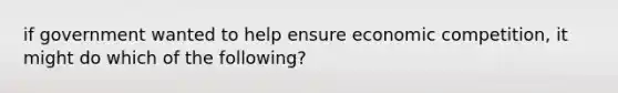 if government wanted to help ensure economic competition, it might do which of the following?