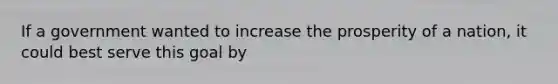 If a government wanted to increase the prosperity of a nation, it could best serve this goal by