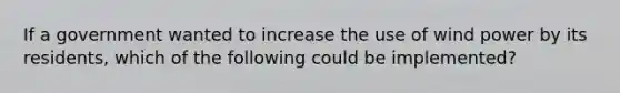 If a government wanted to increase the use of wind power by its residents, which of the following could be implemented?