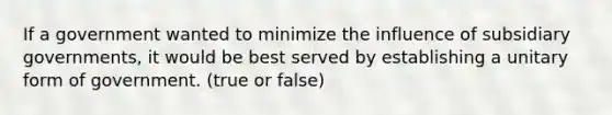 If a government wanted to minimize the influence of subsidiary governments, it would be best served by establishing a unitary form of government. (true or false)