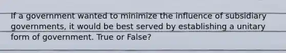 If a government wanted to minimize the influence of subsidiary governments, it would be best served by establishing a unitary form of government. True or False?