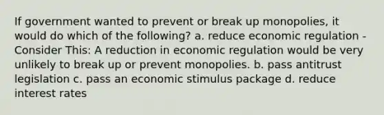 If government wanted to prevent or break up monopolies, it would do which of the following? a. reduce economic regulation - Consider This: A reduction in economic regulation would be very unlikely to break up or prevent monopolies. b. pass antitrust legislation c. pass an economic stimulus package d. reduce interest rates