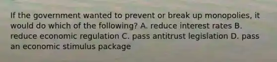 If the government wanted to prevent or break up monopolies, it would do which of the following? A. reduce interest rates B. reduce economic regulation C. pass antitrust legislation D. pass an economic stimulus package