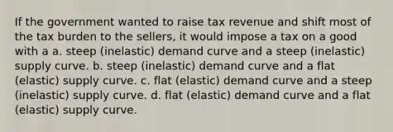 If the government wanted to raise tax revenue and shift most of the tax burden to the sellers, it would impose a tax on a good with a a. steep (inelastic) demand curve and a steep (inelastic) supply curve. b. steep (inelastic) demand curve and a flat (elastic) supply curve. c. flat (elastic) demand curve and a steep (inelastic) supply curve. d. flat (elastic) demand curve and a flat (elastic) supply curve.