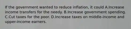 If the government wanted to reduce inflation, it could A.Increase income transfers for the needy. B.Increase government spending. C.Cut taxes for the poor. D.Increase taxes on middle-income and upper-income earners.