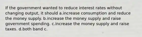 If the government wanted to reduce interest rates without changing output, it should a.increase consumption and reduce the money supply. b.increase the money supply and raise government spending. c.increase the money supply and raise taxes. d.both band c.