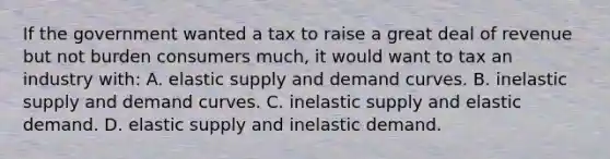 If the government wanted a tax to raise a great deal of revenue but not burden consumers much, it would want to tax an industry with: A. elastic supply and demand curves. B. inelastic supply and demand curves. C. inelastic supply and elastic demand. D. elastic supply and inelastic demand.