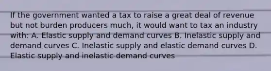 If the government wanted a tax to raise a great deal of revenue but not burden producers much, it would want to tax an industry with: A. Elastic supply and demand curves B. Inelastic supply and demand curves C. Inelastic supply and elastic demand curves D. Elastic supply and inelastic demand curves