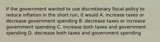 If the government wanted to use discretionary fiscal policy to reduce inflation in the short run, it would A. increase taxes or decrease government spending B. decrease taxes or increase government spending C. increase both taxes and government spending D. decrease both taxes and government spending