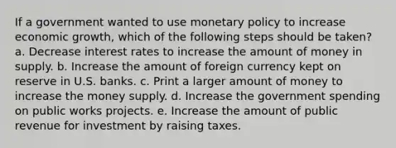 If a government wanted to use monetary policy to increase economic growth, which of the following steps should be taken? a. Decrease interest rates to increase the amount of money in supply. b. Increase the amount of foreign currency kept on reserve in U.S. banks. c. Print a larger amount of money to increase the money supply. d. Increase the government spending on public works projects. e. Increase the amount of public revenue for investment by raising taxes.