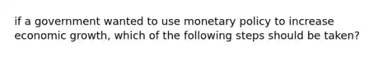 if a government wanted to use monetary policy to increase economic growth, which of the following steps should be taken?