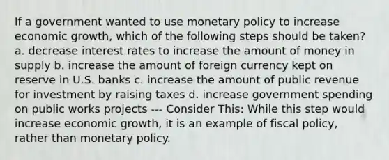 If a government wanted to use monetary policy to increase economic growth, which of the following steps should be taken? a. decrease interest rates to increase the amount of money in supply b. increase the amount of foreign currency kept on reserve in U.S. banks c. increase the amount of public revenue for investment by raising taxes d. increase government spending on public works projects --- Consider This: While this step would increase economic growth, it is an example of fiscal policy, rather than monetary policy.