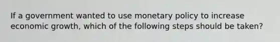 If a government wanted to use <a href='https://www.questionai.com/knowledge/kEE0G7Llsx-monetary-policy' class='anchor-knowledge'>monetary policy</a> to increase economic growth, which of the following steps should be taken?