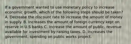 If a government wanted to use monetary policy to increase economic growth, which of the following steps should be taken? A. Decrease the discount rate to increase the amount of money in supply. B. Increases the amount of foreign currency kept on reserve in U.S banks C. Increase the amount of public. revenue available for investment by raising taxes. D. Increases the government. spending on public works project.