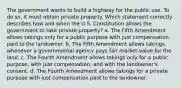 The government wants to build a highway for the public use. To do so, it must obtain private property. Which statement correctly describes how and when the U.S. Constitution allows the government to take private property? a. The Fifth Amendment allows takings only for a public purpose with just compensation paid to the landowner. b. The Fifth Amendment allows takings whenever a governmental agency pays fair market value for the land. c. The Fourth Amendment allows takings only for a public purpose, with just compensation, and with the landowner's consent. d. The Fourth Amendment allows takings for a private purpose with just compensation paid to the landowner.