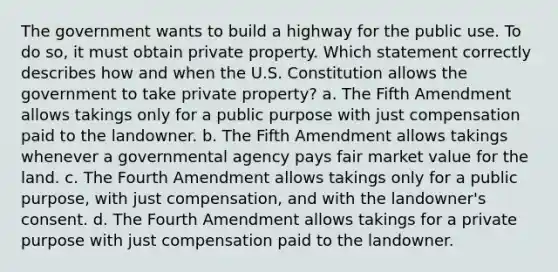 The government wants to build a highway for the public use. To do so, it must obtain private property. Which statement correctly describes how and when the U.S. Constitution allows the government to take private property? a. The Fifth Amendment allows takings only for a public purpose with just compensation paid to the landowner. b. The Fifth Amendment allows takings whenever a governmental agency pays fair market value for the land. c. The Fourth Amendment allows takings only for a public purpose, with just compensation, and with the landowner's consent. d. The Fourth Amendment allows takings for a private purpose with just compensation paid to the landowner.