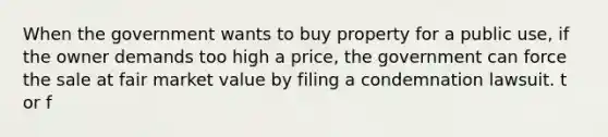 When the government wants to buy property for a public use, if the owner demands too high a price, the government can force the sale at fair market value by filing a condemnation lawsuit. t or f