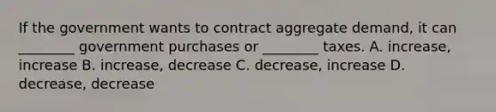 If the government wants to contract aggregate demand, it can ________ government purchases or ________ taxes. A. increase, increase B. increase, decrease C. decrease, increase D. decrease, decrease