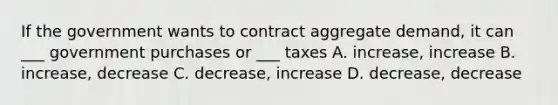 If the government wants to contract aggregate demand, it can ___ government purchases or ___ taxes A. increase, increase B. increase, decrease C. decrease, increase D. decrease, decrease