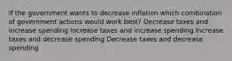 If the government wants to decrease inflation which combination of government actions would work best? Decrease taxes and increase spending Increase taxes and increase spending Increase taxes and decrease spending Decrease taxes and decrease spending