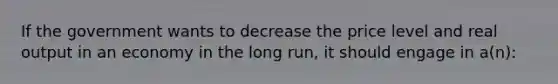 ​If the government wants to decrease the price level and real output in an economy in the long run, it should engage in a(n):