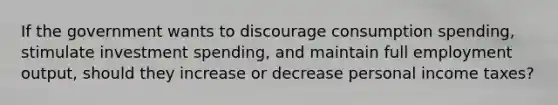 If the government wants to discourage consumption spending, stimulate investment spending, and maintain full employment output, should they increase or decrease personal income taxes?