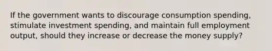If the government wants to discourage consumption spending, stimulate investment spending, and maintain full employment output, should they increase or decrease the money supply?