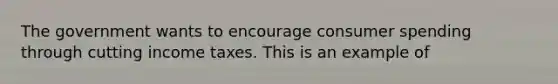 The government wants to encourage consumer spending through cutting income taxes. This is an example of