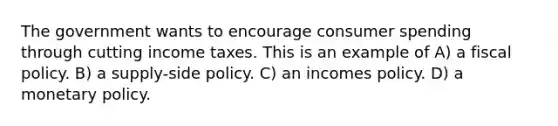 The government wants to encourage consumer spending through cutting income taxes. This is an example of A) a fiscal policy. B) a supply-side policy. C) an incomes policy. D) a monetary policy.