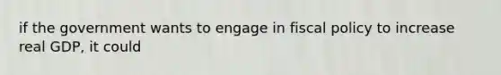 if the government wants to engage in fiscal policy to increase real GDP, it could