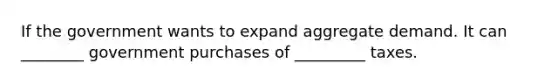 If the government wants to expand aggregate demand. It can ________ government purchases of _________ taxes.