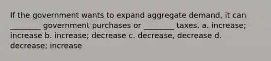 If the government wants to expand aggregate demand, it can ________ government purchases or ________ taxes. a. increase; increase b. increase; decrease c. decrease, decrease d. decrease; increase