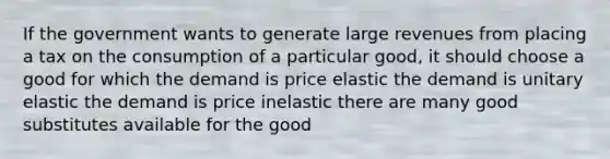 If the government wants to generate large revenues from placing a tax on the consumption of a particular good, it should choose a good for which the demand is price elastic the demand is unitary elastic the demand is price inelastic there are many good substitutes available for the good