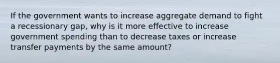 If the government wants to increase aggregate demand to fight a recessionary gap, why is it more effective to increase government spending than to decrease taxes or increase transfer payments by the same amount?