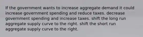 If the government wants to increase aggregate demand it could increase government spending and reduce taxes. decrease government spending and increase taxes. shift the long run aggregate supply curve to the right. shift the short run aggregate supply curve to the right.