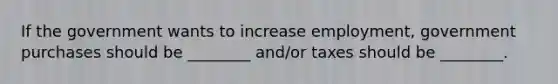 If the government wants to increase employment, government purchases should be ________ and/or taxes should be ________.