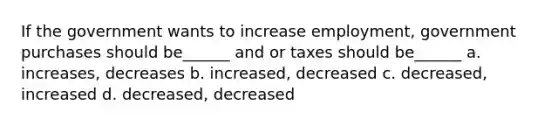 If the government wants to increase employment, government purchases should be______ and or taxes should be______ a. increases, decreases b. increased, decreased c. decreased, increased d. decreased, decreased