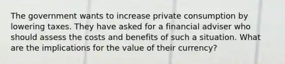 The government wants to increase private consumption by lowering taxes. They have asked for a financial adviser who should assess the costs and benefits of such a situation. What are the implications for the value of their currency?