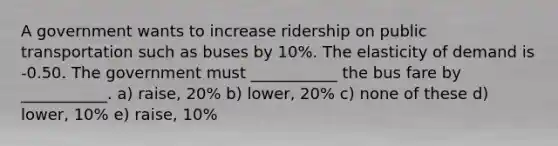 A government wants to increase ridership on public transportation such as buses by 10%. The elasticity of demand is -0.50. The government must ___________ the bus fare by ___________. a) raise, 20% b) lower, 20% c) none of these d) lower, 10% e) raise, 10%