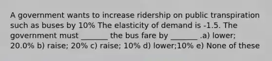 A government wants to increase ridership on public transpiration such as buses by 10% The elasticity of demand is -1.5. The government must _______ the bus fare by _______ .a) lower; 20.0% b) raise; 20% c) raise; 10% d) lower;10% e) None of these