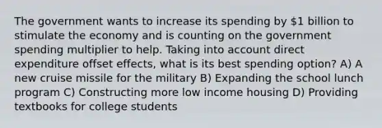 The government wants to increase its spending by 1 billion to stimulate the economy and is counting on the government spending multiplier to help. Taking into account direct expenditure offset effects, what is its best spending option? A) A new cruise missile for the military B) Expanding the school lunch program C) Constructing more low income housing D) Providing textbooks for college students