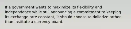 If a government wants to maximize its flexibility and independence while still announcing a commitment to keeping its exchange rate constant, it should choose to dollarize rather than institute a currency board.