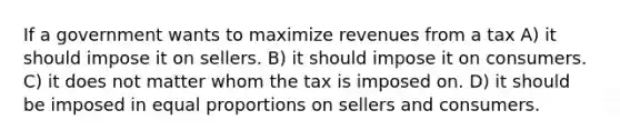 If a government wants to maximize revenues from a tax A) it should impose it on sellers. B) it should impose it on consumers. C) it does not matter whom the tax is imposed on. D) it should be imposed in equal proportions on sellers and consumers.